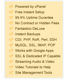 Powered by cPanel, Free Instant Setup, 99.9% Uptime Gurantee, No Contract or Hidden Fees, Fantastico DeLuxe, Instant Backups, CGI, PHP, RoR, Perl, SSH, MySQL, SSL, IMAP, POP, Works with Google Apps, SSL & Dedicated IP Capable, Streaming Audio & Video